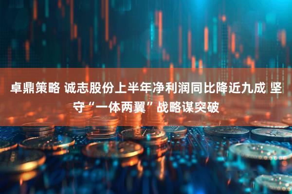 卓鼎策略 诚志股份上半年净利润同比降近九成 坚守“一体两翼”战略谋突破