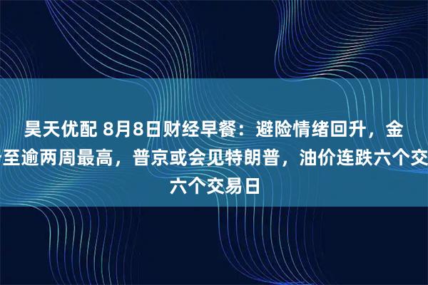 昊天优配 8月8日财经早餐：避险情绪回升，金价升至逾两周最高，普京或会见特朗普，油价连跌六个交易日