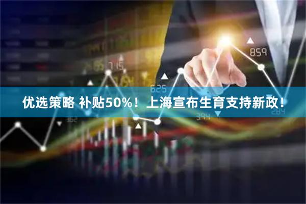 优选策略 补贴50%！上海宣布生育支持新政！