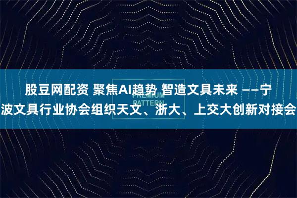 股豆网配资 聚焦AI趋势 智造文具未来 ——宁波文具行业协会组织天文、浙大、上交大创新对接会