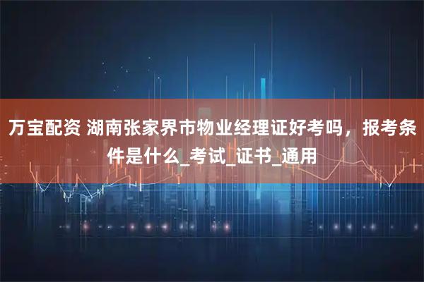 万宝配资 湖南张家界市物业经理证好考吗，报考条件是什么_考试_证书_通用