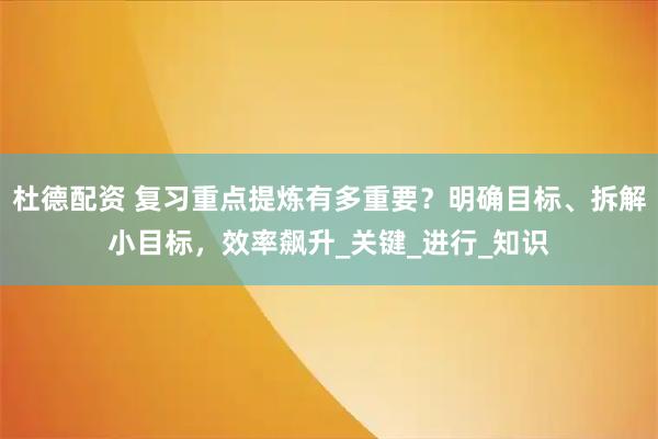 杜德配资 复习重点提炼有多重要?明确目标、拆解小目标,效率飙升_关键_进行_知识