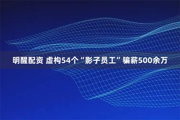明醒配资 虚构54个“影子员工”骗薪500余万