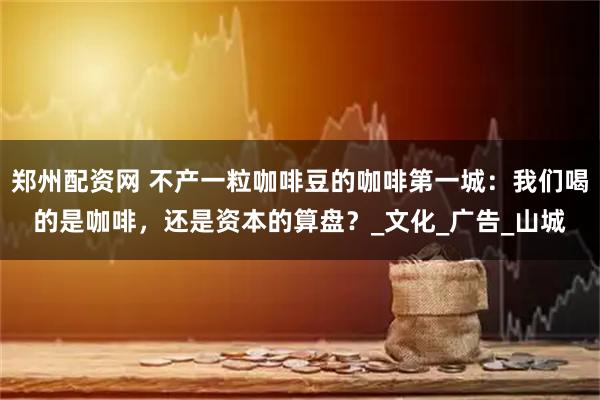 郑州配资网 不产一粒咖啡豆的咖啡第一城:我们喝的是咖啡,还是资本的算盘?_文化_广告_山城