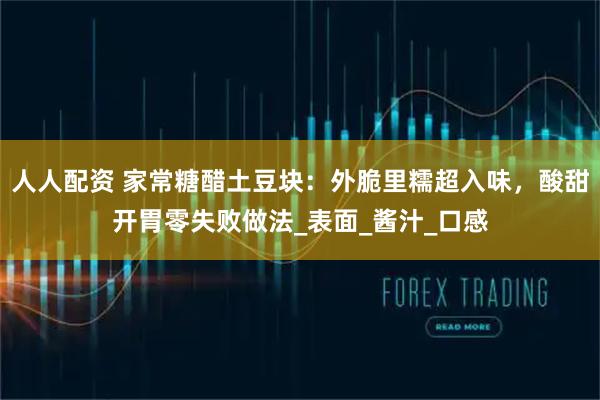 人人配资 家常糖醋土豆块:外脆里糯超入味,酸甜开胃零失败做法_表面_酱汁_口感