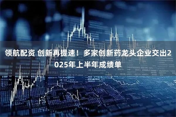 领航配资 创新再提速！多家创新药龙头企业交出2025年上半年成绩单