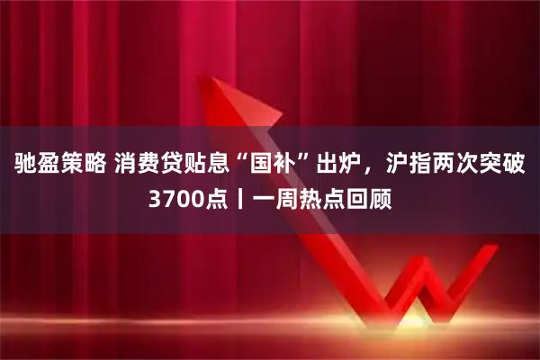 驰盈策略 消费贷贴息“国补”出炉，沪指两次突破3700点丨一周热点回顾