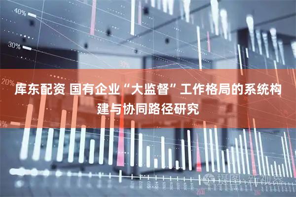 库东配资 国有企业“大监督”工作格局的系统构建与协同路径研究