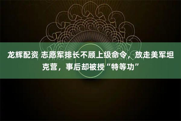 龙辉配资 志愿军排长不顾上级命令，放走美军坦克营，事后却被授“特等功”