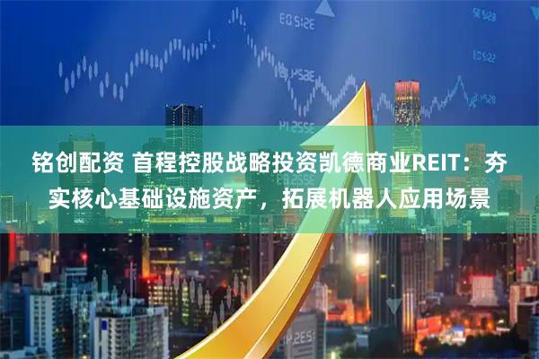 铭创配资 首程控股战略投资凯德商业REIT：夯实核心基础设施资产，拓展机器人应用场景