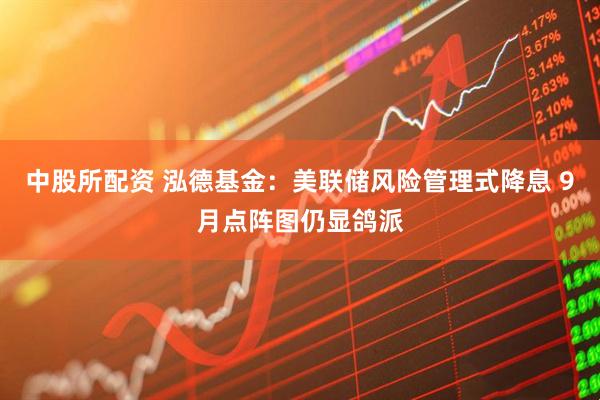中股所配资 泓德基金：美联储风险管理式降息 9月点阵图仍显鸽派