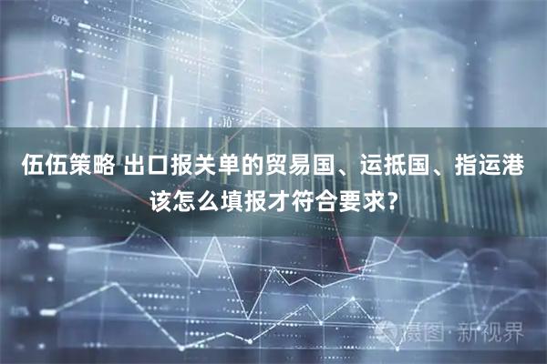 伍伍策略 出口报关单的贸易国、运抵国、指运港该怎么填报才符合要求？
