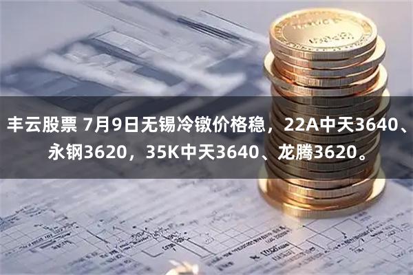丰云股票 7月9日无锡冷镦价格稳，22A中天3640、永钢3620，35K中天3640、龙腾3620。