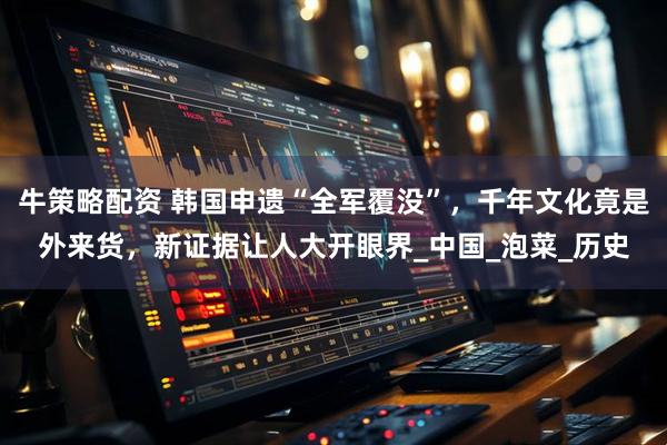 牛策略配资 韩国申遗“全军覆没”,千年文化竟是外来货,新证据让人大开眼界_中国_泡菜_历史