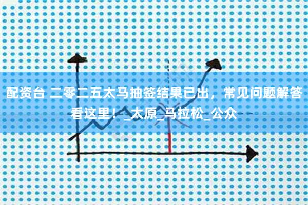 配资台 二零二五太马抽签结果已出,常见问题解答看这里!_太原_马拉松_公众