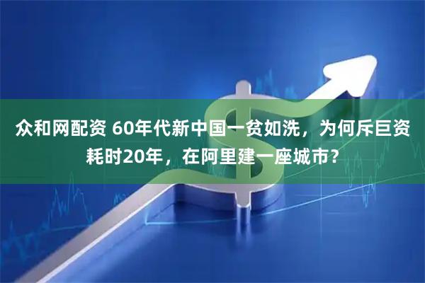 众和网配资 60年代新中国一贫如洗,为何斥巨资耗时20年,在阿里建一座城市?